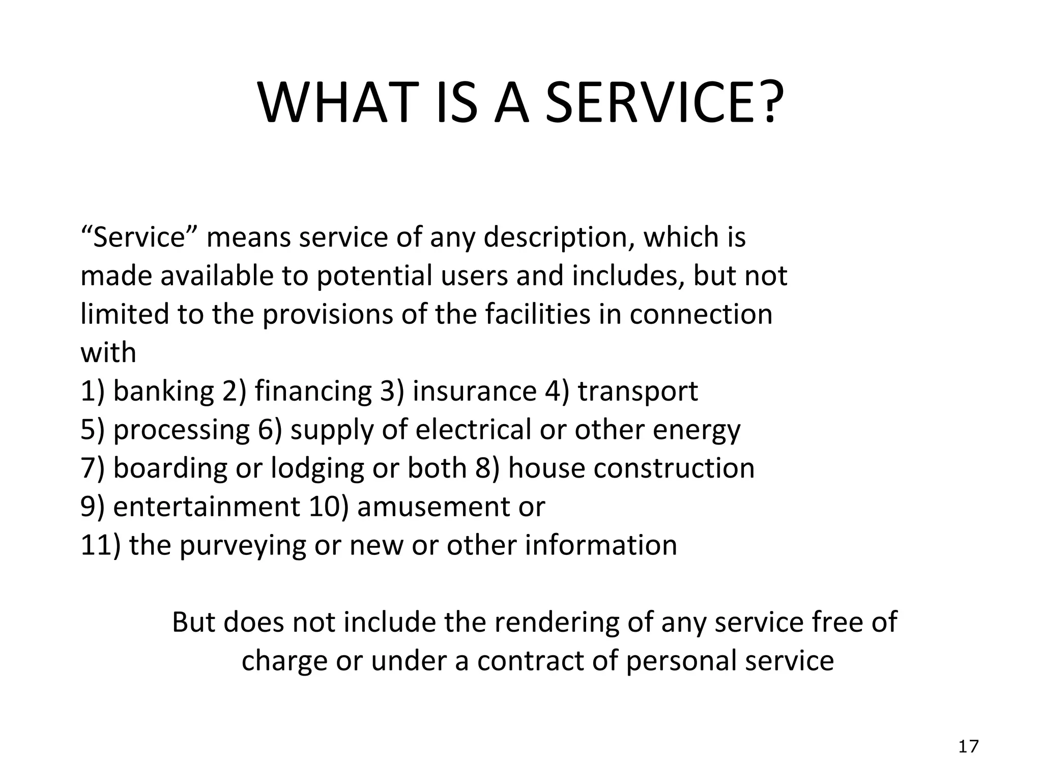 WHAT IS A SERVICE?
“Service” means service of any description, which is
made available to potential users and includes, but not
limited to the provisions of the facilities in connection
with
1) banking 2) financing 3) insurance 4) transport
5) processing 6) supply of electrical or other energy
7) boarding or lodging or both 8) house construction
9) entertainment 10) amusement or
11) the purveying or new or other information

       But does not include the rendering of any service free of
            charge or under a contract of personal service

                                                                   17
 