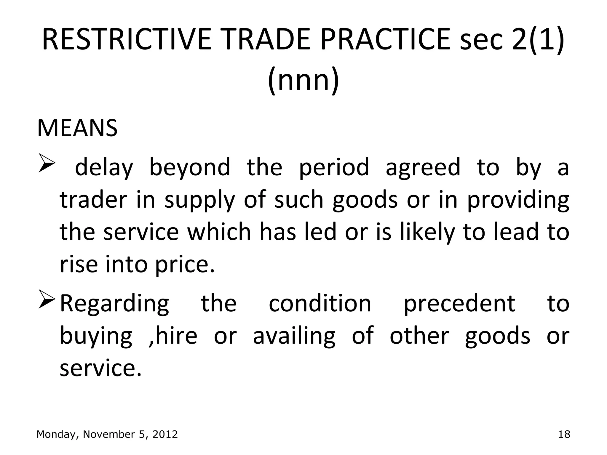 RESTRICTIVE TRADE PRACTICE sec 2(1)
               (nnn)
MEANS
 delay beyond the period agreed to by a
  trader in supply of such goods or in providing
  the service which has led or is likely to lead to
  rise into price.
 Regarding the condition precedent to
  buying ,hire or availing of other goods or
  service.

Monday, November 5, 2012                         18
 