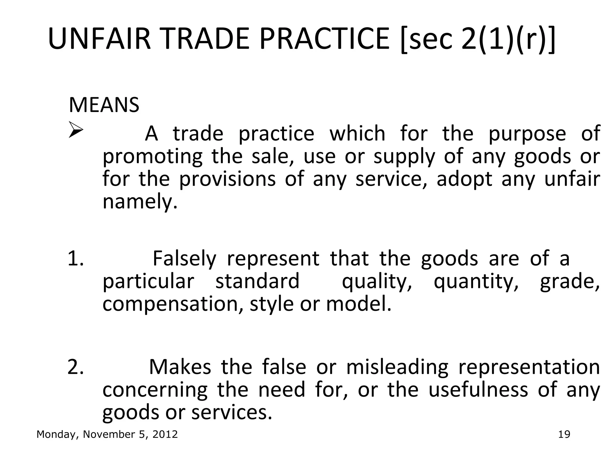 UNFAIR TRADE PRACTICE [sec 2(1)(r)]
     MEANS
           A trade practice which for the purpose of
       promoting the sale, use or supply of any goods or
       for the provisions of any service, adopt any unfair
       namely.

     1.         Falsely represent that the goods are of a
           particular standard     quality, quantity, grade,
           compensation, style or model.

     2.        Makes the false or misleading representation
           concerning the need for, or the usefulness of any
           goods or services.
Monday, November 5, 2012                               19
 