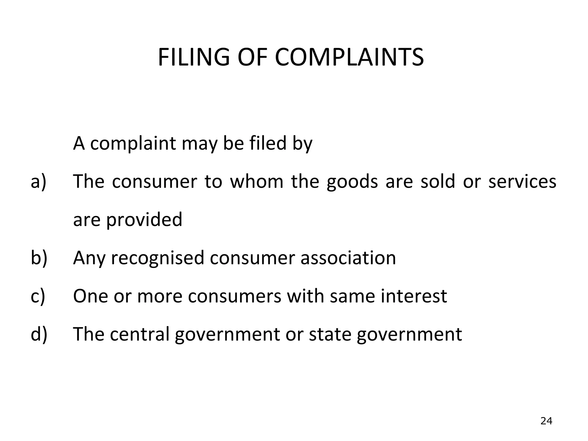 FILING OF COMPLAINTS


     A complaint may be filed by
a)   The consumer to whom the goods are sold or services
     are provided
b)   Any recognised consumer association
c)   One or more consumers with same interest
d)   The central government or state government


                                                      24
 