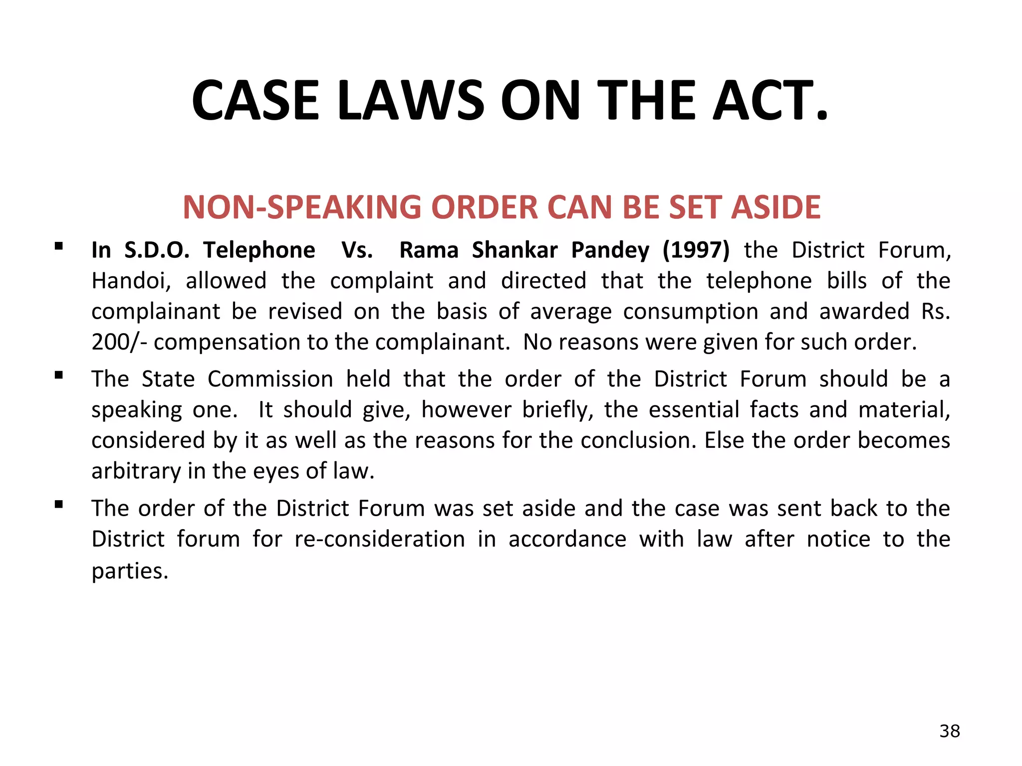 CASE LAWS ON THE ACT.
            NON-SPEAKING ORDER CAN BE SET ASIDE
   In S.D.O. Telephone Vs. Rama Shankar Pandey (1997) the District Forum,
    Handoi, allowed the complaint and directed that the telephone bills of the
    complainant be revised on the basis of average consumption and awarded Rs.
    200/- compensation to the complainant. No reasons were given for such order.
   The State Commission held that the order of the District Forum should be a
    speaking one. It should give, however briefly, the essential facts and material,
    considered by it as well as the reasons for the conclusion. Else the order becomes
    arbitrary in the eyes of law.
   The order of the District Forum was set aside and the case was sent back to the
    District forum for re-consideration in accordance with law after notice to the
    parties.




                                                                                    38
 