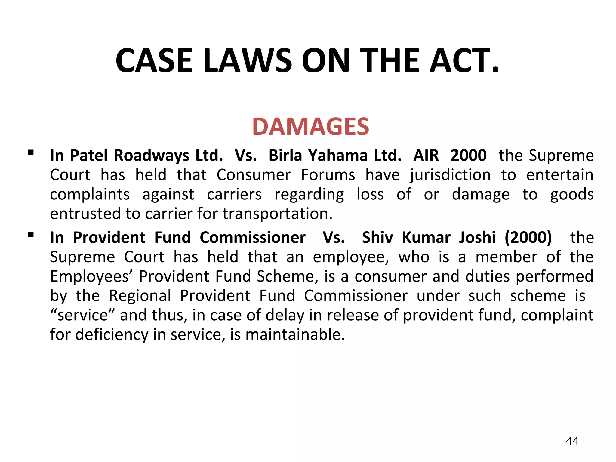 CASE LAWS ON THE ACT.
                              DAMAGES
 In Patel Roadways Ltd. Vs. Birla Yahama Ltd. AIR 2000 the Supreme
  Court has held that Consumer Forums have jurisdiction to entertain
  complaints against carriers regarding loss of or damage to goods
  entrusted to carrier for transportation.
 In Provident Fund Commissioner Vs. Shiv Kumar Joshi (2000) the
  Supreme Court has held that an employee, who is a member of the
  Employees’ Provident Fund Scheme, is a consumer and duties performed
  by the Regional Provident Fund Commissioner under such scheme is
  “service” and thus, in case of delay in release of provident fund, complaint
  for deficiency in service, is maintainable.




                                                                          44
 