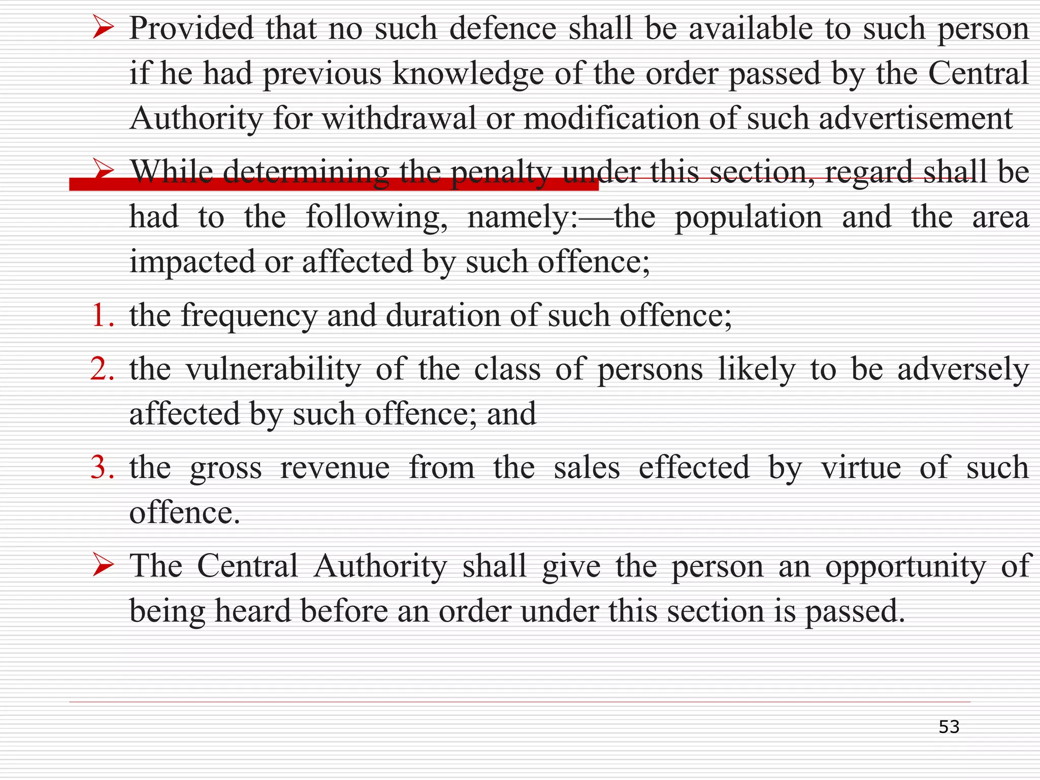  Provided that no such defence shall be available to such person
if he had previous knowledge of the order passed by the Central
Authority for withdrawal or modification of such advertisement
 While determining the penalty under this section, regard shall be
had to the following, namely:—the population and the area
impacted or affected by such offence;
1. the frequency and duration of such offence;
2. the vulnerability of the class of persons likely to be adversely
affected by such offence; and
3. the gross revenue from the sales effected by virtue of such
offence.
 The Central Authority shall give the person an opportunity of
being heard before an order under this section is passed.
53
 