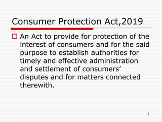 Consumer Protection Act,2019
 An Act to provide for protection of the
interest of consumers and for the said
purpose to establish authorities for
timely and effective administration
and settlement of consumers’
disputes and for matters connected
therewith.
1
 