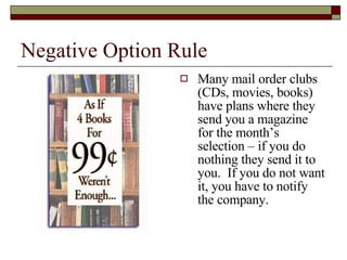 Negative Option Rule Many mail order clubs (CDs, movies, books) have plans where they send you a magazine for the month’s selection – if you do nothing they send it to you.  If you do not want it, you have to notify the company. 