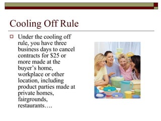 Cooling Off Rule Under the cooling off rule, you have three business days to cancel contracts for $25 or more made at the buyer’s home, workplace or other location, including product parties made at private homes, fairgrounds, restaurants…. 