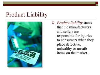 Product Liability Product liability  states that the manufacturers and sellers are responsible for injuries to consumers when they place defective, unhealthy or unsafe items on the market. 