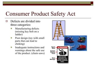 Consumer Product Safety Act Defects are divided into three categories: Manufacturing defects  (missing key bolt on a ladder) Poor design (toy with small parts that can lead to choking) Inadequate instructions and warnings about the safe use of the product. (chain saws) 