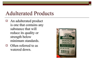 Adulterated Products An adulterated product is one that contains any substance that will reduce its quality or strength below minimum standards. Often referred to as watered down. 