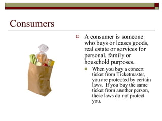 Consumers A consumer is someone who buys or leases goods, real estate or services for personal, family or household purposes. When you buy a concert ticket from Ticketmaster, you are protected by certain laws.  If you buy the same ticket from another person, these laws do not protect you. 
