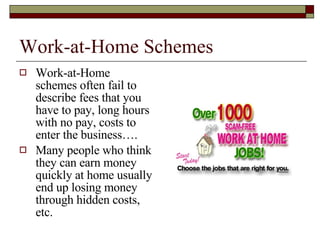 Work-at-Home Schemes Work-at-Home schemes often fail to describe fees that you have to pay, long hours with no pay, costs to enter the business…. Many people who think they can earn money quickly at home usually end up losing money through hidden costs, etc. 