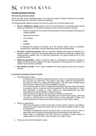 2
The Sale and Supply of Goods
What can the consumer expect?
Under the CRA, certain standards apply for the sale and supply of goods (including hire purchase,
hire, part exchange and contracts for work and materials).
The business/trader selling the goods must have the right to do so and the goods must:
 Be of a satisfactory quality Goods must be of a standard that a reasonable person would
regard as satisfactory. The quality of the goods covers a number of factors including:
o fitness for purpose (in the context of the purposes for which the goods of that type are
usually supplied)
o appearance and finish
o minor defects
o safety
o durability
In assessing the quality of the goods, all of the relevant factors must be considered,
including price, description, and the advertising used by the business/trader.
 Be fit for a particular purpose - When a consumer indicates that goods are required for a
specific purpose, or where it is obvious that goods are intended for a particular purpose and a
trader/business supplies them to meet that requirement, the goods should be fit for that
specified purpose.
 Match the description - When a consumer relies on a description (or perhaps a sample or
display model) the goods supplied must match expectations. If the goods do not conform, an
offence may have been committed.
 Be installed correctly - This is where installation has been agreed as part of the consumer
contract.
A consumer’s remedies for breach of rights
 Short-term right to reject
o If the goods do not meet the requirements above, there is a short period during which
the consumer can reject them. This period is thirty days unless the expected life of
the goods is shorter (e.g. highly perishable goods). This right does not apply where
the only breach relates to an incorrect installation of goods
o If the consumer asks for repair or replacement during the thirty day period, the period
is paused so that the consumer has the remainder of the thirty day period, or seven
days (whichever is longer) to check whether the repair/replacement has been
successful and to decide whether to reject the goods
o When the goods are rejected, the consumer is entitled to a full refund
o The trader is responsible for the reasonable cost of returning the goods, unless the
consumer is returning them to the place where he took possession of them (and
assuming that this is a requirement under the contract in order to get a refund)
 Repair or replacement
o When there has been a breach of the sales contract and the customer has failed to
exercise any right to reject the goods, then he or she will be entitled to claim a repair
or replacement
o This repair or replacement must be carried out with no cost to the consumer, and in a
reasonable time and without causing significant inconvenience to the consumer
o Where repair or replacement fail, the consumer is entitled to further repairs or
replacements or he can claim a price reduction or the right to reject
 Price reduction and the final right to reject
 