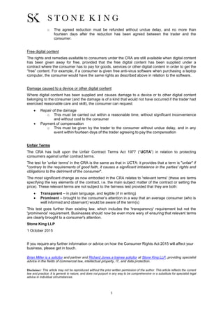 5
o The agreed reduction must be refunded without undue delay, and no more than
fourteen days after the reduction has been agreed between the trader and the
consumer.
Free digital content
The rights and remedies available to consumers under the CRA are still available when digital content
has been given away for free, provided that the free digital content has been supplied under a
contract where the consumer has to pay for goods, services or other digital content in order to get the
“free” content. For example, if a consumer is given free anti-virus software when purchasing a laptop
computer, the consumer would have the same rights as described above in relation to the software.
Damage caused to a device or other digital content
Where digital content has been supplied and causes damage to a device or to other digital content
belonging to the consumer (and the damage is of a kind that would not have occurred if the trader had
exercised reasonable care and skill), the consumer can request:
 Repair of the damage
o This must be carried out within a reasonable time, without significant inconvenience
and without cost to the consumer
 Payment of compensation
o This must be given by the trader to the consumer without undue delay, and in any
event within fourteen days of the trader agreeing to pay the compensation
Unfair Terms
The CRA has built upon the Unfair Contract Terms Act 1977 (“UCTA”) in relation to protecting
consumers against unfair contract terms.
The test for 'unfair terms' in the CRA is the same as that in UCTA: it provides that a term is "unfair" if
"contrary to the requirements of good faith, it causes a significant imbalance in the parties' rights and
obligations to the detriment of the consumer".
The most significant change as now embodied in the CRA relates to 'relevant terms' (these are terms
specifying the key elements of the contract, i.e. the main subject matter of the contract or setting the
price). These relevant terms are not subject to the fairness test provided that they are both:
 Transparent – in plain language, and legible (if in writing)
 Prominent – brought to the consumer’s attention in a way that an average consumer (who is
well informed and observant) would be aware of the term(s)
This test goes further than existing law, which includes the 'transparency' requirement but not the
'prominence' requirement. Businesses should now be even more wary of ensuring that relevant terms
are clearly brought to a consumer's attention.
Stone King LLP
1 October 2015
If you require any further information or advice on how the Consumer Rights Act 2015 will affect your
business, please get in touch.
Brian Miller is a solicitor and partner and Richard Jones a trainee solicitor at Stone King LLP, providing specialist
advice in the fields of commercial law, intellectual property, IT, and data protection.
Disclaimer: This article may not be reproduced without the prior written permission of the author. This article reflects the current
law and practice. It is general in nature, and does not purport in any way to be comprehensive or a substitute for specialist legal
advice in individual circumstances.
 