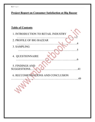 1|Page


Project Report on Consumer Satisfaction at Big Bazzar




Table of Contents

 1. INTRODUCTION TO RETAIL INDUSTRY
     ……………………………………………………….2
 2. PROFILE OF BIG BAZZAR
     ………………………………………………………..4
 3. SAMPLING
      ………………………………………………………5

 4. QUESTIONNAIRE
    ………………………………………………………...6

 5. FINDINGS AND
SUGGESTIONS..…….…………………………………….41

 6. RECCOMENDATIONS AND CONCLUSION
………………………………………………………………49
 
