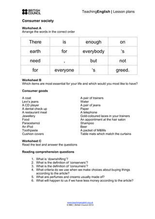 TeachingEnglish | Lesson plans
www.teachingenglish.org.uk
© BBC | British Council 2010
Consumer society
Worksheet A
Arrange the words in the correct order
There is enough on
earth for everybody ‘s
need , but not
for everyone ‘s greed.
Worksheet B
Which items are most essential for your life and which would you most like to have?
Consumer goods
A coat
Levi’s jeans
A CD player
A dental check up
A restaurant meal
Jewellery
Food
Paracetamol
An iPod
Toothpaste
Cushion covers
A pair of trainers
Water
A pair of jeans
Paper
A telephone
Gold-coloured laces in your trainers
An appointment at the hair salon
Shampoo
Beer
A packet of M&Ms
Table mats which match the curtains
Worksheet C
Read the text and answer the questions
Reading comprehension questions
1. What is ‘downshifting’?
2. What is the definition of ‘conservers’?
3. What is the definition of ‘consumers’?
4. What criteria do we use when we make choices about buying things
according to the article?
5. What are perfumes and creams usually made of?
6. What will happen to us if we have less money according to the article?
 