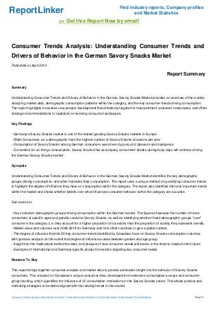 ReportLinker Find Industry reports, Company profiles
and Market Statistics
>> Get this Report Now by email!
Consumer Trends Analysis: Understanding Consumer Trends and
Drivers of Behavior in the German Savory Snacks Market
Published on April 2014
Report Summary
Summary
Understanding Consumer Trends and Drivers of Behavior in the German Savory Snacks Market provides an overview of the market,
analyzing market data, demographic consumption patterns within the category, and the key consumer trends driving consumption.
The report highlights innovative new product development that effectively targets the most pertinent consumer need states, and offers
strategic recommendations to capitalize on evolving consumer landscapes.
Key Findings
- Germany's Savory Snacks market is one of the fastest-growing Savory Snacks markets in Europe
- Older Consumers as a demographic have the highest number of Savory Snacks occasions per year
- Consumption of Savory Snacks among German consumers was driven by pursuit of pleasure and indulgence
- Convenient for on-the-go consumption, Savory Snacks that accompany consumers' breaks during busy days will continue driving
the German Savory Snacks market
Synopsis
Understanding Consumer Trends and Drivers of Behavior in the German Savory Snacks Market identifies the key demographic
groups driving consumption, and what motivates their consumption. The report uses a unique method of quantifying consumer trends
to highlight the degree of influence they have on consumption within the category. The report also identifies the most important trends
within the market and shows whether beliefs over what influences consumer behavior within the category are accurate.
Get access to:
- Key consumer demographic groups driving consumption within the German market. The figures showcase the number of times
consumers of specific ages and gender consume Savory Snacks, as well as identifying whether these demographic groups "over"
consume in the category (i.e. they account for a higher proportion of occasions than the proportion of society they represent overall).
- Market value and volumes over 2008-2018 for Germany and nine other countries to give a global context.
- The degree of influence that the 20 key consumer trends identified by Canadean have on Savory Snacks consumption volumes,
with granular analysis on the extent that degree of influences varies between gender and age group.
- Insight into the implications behind the data, and analysis of how consumer needs will evolve in the short-to-medium term future.
- Examples of international and Germany-specific product innovation targeting key consumer needs.
Reasons To Buy
This report brings together consumer analysis and market data to provide actionable insight into the behavior of Savory Snacks
consumers. This is based on Canadean's unique consumer data, developed from extensive consumption surveys and consumer
group tracking, which quantifies the influence of 20 consumption motivations in the Savory Snacks sector. This allows product and
marketing strategies to be better aligned with the leading trends in the market.
Consumer Trends Analysis: Understanding Consumer Trends and Drivers of Behavior in the German Savory Snacks Market (From Slideshare) Page 1/5
 