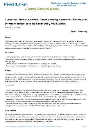 ReportLinker Find Industry reports, Company profiles
and Market Statistics
>> Get this Report Now by email!
Consumer Trends Analysis: Understanding Consumer Trends and
Drivers of Behavior in the Italian Dairy Food Market
Published on April 2014
Report Summary
Summary
Understanding Consumer Trends and Drivers of Behavior in the Italian Dairy Food Market provides an overview of the market,
analyzing market data, demographic consumption patterns within the category, and the key consumer trends driving consumption.
The report highlights innovative new product developments that effectively target the most pertinent consumer need states, and offers
strategic recommendations to capitalize on evolving consumer landscapes.
Key Findings
- Meeting age-specific needs is the primary driver of Italy's Dairy market, motivating almost a third of consumption
- Italian consumers feel the strongest desire for connection to their cheese products, causing a desire for traditional heritage and
regional produce
- The busy lives of consumers are driving the demand for on-the-go Dairy products
- Consumers seek high quality Dairy products, as well as those offering novel experiences
Synopsis
Understanding Consumer Trends and Drivers of Behavior in the Italian Dairy Food Market identifies the key demographic groups
driving consumption and what motivates their consumption. The report uses a unique method of quantifying consumer trends to
highlight the degree of influence they have on consumption within the category. The report also identifies the most important trends
within the market and shows whether beliefs over what influences consumer behavior within the category are accurate.
Get access to:
- Key consumer demographic groups driving consumption within the Italian market. The figures showcase the number of times
consumers of specific ages and gender consume Dairy Food, as well as identifying whether these demographic groups "over"
consume in the category (i.e. they account for a higher proportion of occasions than the proportion of society they represent overall).
- Market value and volumes over 2008-2018 for Italy and nine other countries to give a global context.
- The degree of influence that the 20 key consumer trends identified by Canadean have on Dairy Food consumption volumes, with
granular analysis on the extent that degree of influences varies between gender and age group.
- Insight into the implications behind the data, and analysis of how the needs will evolve in the short-to-medium term future.
- Examples of international and Italian-specific product innovation targeting key consumer needs.
Reasons To Buy
This report brings together consumer analysis and market data to provide actionable insight into the behavior of Italian Dairy Food
consumers. This is based on Canadean's unique consumer data, developed from extensive consumption surveys and consumer
group tracking, which quantifies the influence of 20 consumption motivations in the Dairy Food sector. This allows product and
marketing strategies to be better aligned with the leading trends in the market.
Consumer Trends Analysis: Understanding Consumer Trends and Drivers of Behavior in the Italian Dairy Food Market (From Slideshare) Page 1/5
 