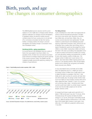 Birth, youth, and age
The changes in consumer demographics


                                                      The 2008-09 global economic downturn and the current                                  The falling birthrate
                                                      explosion of a new middle class in emerging markets will have                         A perk of development is that it offers more opportunities for
                                                      significant implications for changing consumer demographics.                          women to become educated and participate in the labor
                                                      In developed markets, the downturn eroded consumer                                    force. But as more women work, they tend to marry later,
                                                      confidence about the future, causing some to not only hold                            have children later, and have fewer children. Also, as a
                                                      off on unnecessary consumption but also from starting                                 country’s economy becomes more sophisticated, “the skills
                                                      families. In emerging markets, the change in consumer                                 needed of a worker become more developed and varied,”
                                                      demographics and resulting changes in consumption mirror                              requiring a higher level of education. (Kato, 2010) As the cost
                                                      that of developed markets.                                                            of education rises, as well as other costs of living, which is
                                                                                                                                            typical of development, parents are discouraged from having
                                                      Declining births, aging populations                                                   children or more children. Having fewer children and having
                                                      As countries become more developed, there are a variety of                            them later in life means accumulating more disposable income
                                                      factors that cause people to have fewer children. As a                                to spend on products and services for oneself, such as eating
                                                      population shrinks, the labor force and national consumption                          out, home decorating, traveling, and entertainment, as well as
                                                      power will shrink accordingly, weakening the growth potential                         for each child. However, a decline in fertility rates – the
                                                      of the country’s economic output. The problems are only                               average number of children born to each woman in her
                                                      multiplied by rapidly improving life expectancy, resulting in an                      lifetime – also means fewer children requiring products and
                                                      imbalance of age distribution.                                                        services (i.e., less spending overall on child- and teen-related
                                                                                                                                            products such as clothing, toys, and games), and therefore,
                                                                                                                                            fewer consumers over a lifetime.
Chart 1. Total fertility rate for select countries 1950 – 2020
                                                                                                                                            In many industrialized nations, the fertility rate has fallen
     7
                                                                                                                                            below the replacement rate of 2.1 children per woman –
     6                                                                                                                                      the average number of children that a couple needs to have
                                                                                                                                            to replace themselves in a population. (See chart 1: total
     5
                                                                                                                                            fertility rate for select countries.) (In countries with high infant
     4                                                                                                                                      and child mortality rates, the average number of births needs
                                                                                                                                            to be much higher.) In many European countries, births are far
     3
                                                                                                                                            below replacement level – between 1.3 and 1.4 in countries
     2                                                                                                                                      such as Germany, Italy or Spain – the level at which these
                                                                                                                                            countries would remain stable. As a whole, Europe is expected
     1
                                                                                                                                            to lose more than 60 million people over the next five
     0                                                                                                                                      decades. (Hartwich, 2010)
          5

                    0

                              5

                                        0

                                                  5

                                                            0

                                                                      5

                                                                                0

                                                                                         5

                                                                                                   0

                                                                                                          05


                                                                                                                    0

                                                                                                                              5

                                                                                                                                        0
         95

                   96

                             96

                                       97

                                                 97

                                                           98

                                                                     98

                                                                               99

                                                                                       99

                                                                                               00




                                                                                                                  01

                                                                                                                          01

                                                                                                                                    02
                                                                                                           0
     -1

               -1

                         -1

                                   -1

                                             -1

                                                       -1

                                                                 -1

                                                                           -1

                                                                                    -1

                                                                                              -2

                                                                                                        -2

                                                                                                               -2

                                                                                                                         -2

                                                                                                                                   -2




                                                                                                                                            An average South Korean couple used to give birth to 2.1
    50

              55

                        60

                                  65

                                            70

                                                      75

                                                                80

                                                                          85

                                                                                  90

                                                                                          95

                                                                                                    00

                                                                                                             05

                                                                                                                     10

                                                                                                                               15
19

          19

                    19

                              19

                                        19

                                                  19

                                                            19

                                                                      19

                                                                                19

                                                                                         19

                                                                                                   20

                                                                                                           20

                                                                                                                    20

                                                                                                                              20




                                                                                                                                            babies in 1984, but last year it was only 1.15 (Jin-seo, 2010),
              Brazil               China               India          Russian Federation                  UAE
                                                                                                                                            the lowest among 193 countries and below the OECD
                                                                                                                                            average of 1.73. (Sun-ah, 2010) Japan's total fertility rate fell
              Germany              Japan               UK             US                                  Replacement level
                                                                                                                                            to 1.57 in 1989 and reached an all-time low of 1.26 in 2005.
Source: UN World Population Prospects: The 2008 Revision, total fertility, medium variant                                                   (Kato, 2010) Despite slight increases in recent years, it was
                                                                                                                                            still at only 1.37 in 2008 and is projected to still be around
                                                                                                                                            1.3 by 2020.




8
 