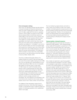 China’s demographic challenge                                      This in turn will push up wages and prices, and result in a
     Given China’s one child policy, birthrates have been declining     need to import more immigrants to make up the numbers.
     in the past few decades and researchers estimate that by           In addition, with declining growth of young consumers to fuel
     2030, the number of people age 65 and older in China will          domestic spending, businesses will need to look internationally
     reach 167 million, roughly half of the entire U.S. population.     for growth opportunities. Therefore, in the next decade and
     (Lawrence, 2010) In addition, the growth of China’s middle         beyond, the declining fertility rate and aging population will
     class has produced millions of time-limited, dual-income           be critical issues closely monitored by governments and
     families willing to move around the country or abroad, away        companies looking to sufficiently serve changing consumer
     from their families, for work. (Lawrence, 2010) As a result,       demographics.
     China’s elderly can no longer depend on their children,
     grandchildren, and in-laws to care for them. Also, one child       Young markets, stressed resources
     taking care of two parents and four grandparents (which            While a rapidly aging China and Europe face the burden of
     researchers have dubbed the “1-2-4 problem”) is too much to        supporting an older population, “India is disproportionately
     bear. The demand for elder care centers has exceeded supply        young; roughly half the population is younger than 25. This is
     and the government is looking to open more of these centers.       one reason some economists predict that it could surpass
     China’s government is also carefully reassessing its one child     China in economic growth rates within five years. India will
     policy and cautiously making exceptions. (The Independent,         have a young, vast workforce,” and therefore, a future of
     2010) For example, in most of urban China, where fertility         many consumers with rising disposable income. (Inquirer
     rates are lower, an only child marrying an only child is allowed   Interactive, Inc., 2010) India is forecasted to become the
     to have two children. (Hesketh, 2010)                              world’s fifth largest consumer market by 2025 and to have
                                                                        50 million outbound tourists by 2020, providing significant
     China faces an additional demographic dilemma. The                 opportunities for consumer businesses. (Deloitte LLP, 2010)
     imbalance between the number of male and female babies
     born across China has been steadily increasing since the 1980s     Africa, similarly, has experienced a surge of young people –
     due to the one child policy and a cultural preference for sons.    it has the fastest-growing population in the world – bringing
     By 2020, there will be 24 million more men of marriageable         to the marketplace a huge workforce. Sub-Saharan Africa has
     age (roughly 19 to 45) than women. In other words,                 the world's most youthful population and “is projected to stay
     24 million Chinese men could find themselves without               that way for decades.” By 2050, the continent of Africa is
     spouses in 2020 or importing spouses from lower wage               expected to have 349 million people aged 15 to 24, or
     countries such as North Korea and Myanmar. (Rabinovitch,           29 percent of the world's total. (Johannesburg, 2009) Africa
     2010) China's widening gender gap threatens to cause               also experienced the fastest economic growth in 2009 outside
     “irreversible damage to the traditional family unit and lead to    China and India, leading many to see an opportunity to follow
     an increase of incidences of women being abducted,                 billion-strong China and India in pursuing economic growth.
     trafficked or sold into marriage, prostitution, and                Africans born today are likely to live in a “mega-city” rather
     pornography.” (Na, 2010) Depression and mental illness is also     than in a village, since the continent's rate of urbanization is
     more common with unmarried men than married. Gender                the fastest the world has yet seen. Africans are buying mobile
     disparity is also an issue in Taiwan, Vietnam, and South Korea.    phones at a world record rate; subscription in Africa has
                                                                        grown faster than any other region in the world. (Nyondo,
     The challenges of these demographic changes have the               2009) The internet has empowered civil society to hold
     potential to be enormous. There will be fewer taxpayers to         governments accountable as never before. Renewable energy
     shoulder an unprecedented increase in healthcare facilities and    technologies, including wind and solar power, rainwater tanks
     expenses. As working-age populations shrink, qualified labor       and bio-fuel cookers, promise to transform lives in rural areas.
     will be in short supply.                                           (Johannesburg, 2009)




10
 
