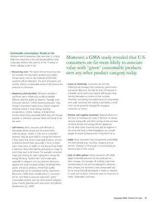 Sustainable consumption: Ready or not
Whatever level of awareness they have now, it is highly
likely that consumers in the next decade will live more
                                                                 Moreover, a GMA study revealed that U.S.
sustainably whether they want to or not. A variety of
factors will play a role in this:
                                                                 consumers are far more likely to associate
                                                                 value with “green” consumable products
• Resourcing costs: The impact of true resourcing costs
  (for example, the way higher gasoline prices affect
                                                                 over any other product category today.
  transportation costs of raw materials and finished
  products) will be reflected in the price of products and
  services, making unsustainable products and services less      • Sense of citizenship: Consumers are not only
  attractive to consumers.                                         influenced by messages from companies, governments
                                                                   and social influencers, but also by their membership in
• Awareness and education: Education can play a                    a broader social community. Despite self-interest, they
  significant role in influencing socially acceptable              identify themselves as citizens of their societies.
  behavior and thus speed up adoption. Typically, once             Therefore, connecting individual choices on sustainability
  consumers become “carbon footprint-educated,” they               with wider outcomes and making sustainability a social
  change consumption habits across several categories              norm can be powerful strategies for engaging
  including choices in food, energy, recycling,                    consumers as citizens.
  transportation, clothes, makeup, and electronics.
  As they adopt more sustainable habits they will, through       • Positive and negative incentives: External influence in
  example or otherwise, pressure friends and family to do          the form of incentives can come in the form of rebates,
  the same.                                                        reduced energy bills, and other savings on the purchase
                                                                   of hybrid vehicles and energy-efficient appliances.
• Self-interest: Most consumers will still think of                On the other hand, incentives may also be negative in
  themselves before society and the environment,                   the sense that local or federal legislation can compel
  implicitly asking, “what’s in it for me or my family?”           people to recycle by levying fines if they fail to do so.
  However, they are quite likely to change their behavior
  if they realize that certain sustainable products, services,   • Habit: Once consumers have incorporated sustainability
  or practices benefit them personally in terms of better          into their lifestyle (e.g., recycling, shopping at local
  value, lower price, or health, or that the purchase makes        farmers’ markets), it consciously or unconsciously just
  a statement about their identity, portraying an image for        becomes part of their routine.
  which they want to be known. For example, consumers
  might start looking for value in long-term savings like        • Lack of other options: Many consumers will simply
  energy efficiency, “built-to last,” and re-sale value,           adapt sustainable behaviors as the world around
  especially in categories such as consumer electronics,           them changes. For example, UK building codes have
  apparel with hand-me-down articles, household white              banned products that use formaldehyde in adhesives.
  goods, and luxury products, whose high-quality                   One company has launched a new compostable bag
  craftsmanship can be considered worthy investments.              for its snacks that will decompose in weeks in compost.
  Moreover, a GMA study revealed that U.S. consumers               In cases such as these, consumers have no choice but to
  are far more likely to associate value with “green”              make “sustainable” purchases.
  consumable products over any other product category
  today. (Grocery Manufacturers Association and Deloitte
  Development LLC, 2009)




                                                                                                                       Consumer 2020 | Reading the signs   15
 