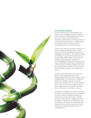 The critical role of business
     Consumers are becoming more active participants in the
     creation of a more sustainable economy and increasingly
     aware of the broad sustainability challenge facing the world.
     Over the next 10 years, more consumers will have
     incorporated sustainable behavior into their lives, whether that
     means routinely recycling or looking for sustainable products.
     An increasing number of them will be advocates for
     sustainability and demand it in products and practices.

     However, there are still some major barriers to overcome with
     consumers. Research by Unilever has shown that while
     consumers want to buy sustainable products and live more
     sustainably, they feel powerless to make a difference: the scale
     of the challenge is too great and their individual actions are
     too small (Unilever, 2009). Moreover, most consumers are
     skeptical or confused about claims made about the
     environmental pedigree of different products and services and
     many are doubtful about whether they can individually make
     a useful contribution to changing the global economy. There is
     also no clearly articulated, consistent, and practical definition
     of what sustainable consumption means, let alone what it
     looks like.

     So, despite the profound importance of the issue and the
     efforts of scientists, regulators, Non-governmental
     organizations (NGOs), and others, consumer adoption of more
     sustainable lifestyles is so far rather limited. It is highly likely,
     therefore, that sustainable consumption over the next
     10 years will not primarily be driven by consumers themselves.
     Rather, it will be up to the consumer industries to take the
     lead in engaging consumers to change their consumption
     patterns and innovating to meet tomorrow’s demands.

     This will require a fundamental shift in the way industries think
     and operate, in that companies will need to use sustainability
     as a lens for innovation in developing new products and
     services and communicating with consumers. Externally,
     businesses can play a critical role in engaging governments
     and regulators to help influence consumer behaviors. It will
     not be enough to react to consumers’ needs and demands –
     vanguard companies will look to engage consumers sooner
     rather than later to help accelerate a shift toward more
     sustainable behaviors.




16
 