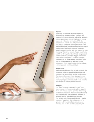 Creators
     Consumers will not simply be passive recipients of
     information. In increasing numbers, they are actively
     updating and creating content as well, such as taking and
     uploading photos and video, writing blogs and posting
     comments, and creating communities. While older
     consumers use media to view and update content and
     stay in touch with friends, extending their world as they
     become less mobile, younger consumers are more likely to
     create content about products, brands, and service
     experiences, given that they have more time and are more
     tech savvy. “[Twenty-five percent] of search results for the
     world’s top 20 largest brands are links to user-generated
     content. [Thirty-four percent] of bloggers post opinions
     about products [and] brands.” (Qualman) In addition,
     consumers will not simply be brand advocates or critics
     but will increasingly expect to have input into the
     development of new products and services, particularly
     with companies to which they feel loyal.

     Communities
     Because social networking tools are open to anyone with
     an Internet connection and are for the most part free,
     consumers can easily cultivate personal connections and
     form communities around shared values and interests.
     Thus, the most important consumer conversations may
     more frequently occur between people in such networks,
     not between the company and the consumer.

     Listening
     The idea of companies engaging in one-way “push”
     communications with consumers already seems quaint.
     It will seem more so as a new generation of technology-
     enabled consumers arises. These consumers will demand
     that companies shift from broadcasting and selling to
     listening, servicing, and collaborating with them.
     The standard rules of etiquette will still apply – whether
     consumers’ suggestions, ideas and questions are via
     phone, e-mail, or social media, consumers want a
     response, even if it does not fit the company’s goals.




18
 