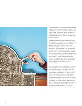 Convenience is also key for consumer adoption of sustainable
     practices. Even committed consumers will think twice if the
     recycling process or purchase of green products isn’t made as
     easy as possible. Some cities, for example, provide bins for
     recyclables that are placed next to garbage cans, which makes
     recycling a simple routine that people can accomplish while
     taking out their trash.

     There also remains the consumer perception of pricing.
     Green products need not cost more. Reducing packaging
     to cover costs of greener products makes consumer
     adoption easier. Today’s developed markets pride
     themselves on the abundance of sizes, formats, flavors,
     and colors of products. However, there are pressures to
     bring down carbon footprints through SKU rationalization,
     less packaging, and elimination of super-sizes since the
     excess just goes to waste. Smaller product size also works
     when addressing emerging markets, especially China and
     India. This shift in Western food shopping patterns
     involves more frequent or perhaps daily food shopping
     to limit waste and buy fresher products and allows for
     consumer-appropriate consumption instead of
     over-consumption.

     Businesses will also need to “walk the talk.” For example,
     according to the United Nations Environment Program
     (UNEP), almost 50 percent of the world's edible crop
     harvest does not make it to households for consumption.
     (United Nations, 2009) Wasteful and harmful practices
     will no longer be tolerated. Consumer and regulatory
     pressures will require companies to reduce waste and
     put in place new manufacturing and production practices.
     Companies will need to look to new sources of materials
     – waste from one manufacturer may be the treasure for
     another – and to more integrated supply chains, as well as
     to new business models. To address this new reality,
     businesses must view sustainability as the lens for
     innovation, brand relevance, growth, and value creation.




20
 