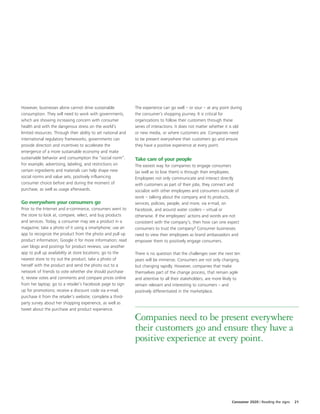 However, businesses alone cannot drive sustainable             The experience can go well – or sour – at any point during
consumption. They will need to work with governments,          the consumer’s shopping journey. It is critical for
which are showing increasing concern with consumer             organizations to follow their customers through these
health and with the dangerous stress on the world’s            series of interactions. It does not matter whether it is old
limited resources. Through their ability to set national and   or new media, or where customers are. Companies need
international regulatory frameworks, governments can           to be present everywhere their customers go and ensure
provide direction and incentives to accelerate the             they have a positive experience at every point.
emergence of a more sustainable economy and make
sustainable behavior and consumption the “social norm”.        Take care of your people
For example, advertising, labeling, and restrictions on        The easiest way for companies to engage consumers
certain ingredients and materials can help shape new           (as well as to lose them) is through their employees.
social norms and value sets, positively influencing            Employees not only communicate and interact directly
consumer choice before and during the moment of                with customers as part of their jobs, they connect and
purchase, as well as usage afterwards.                         socialize with other employees and consumers outside of
                                                               work – talking about the company and its products,
Go everywhere your consumers go                                services, policies, people, and more, via e-mail, on
Prior to the Internet and e-commerce, consumers went to        Facebook, and around water coolers – virtual or
the store to look at, compare, select, and buy products        otherwise. If the employees’ actions and words are not
and services. Today, a consumer may see a product in a         consistent with the company’s, then how can one expect
magazine; take a photo of it using a smartphone; use an        consumers to trust the company? Consumer businesses
app to recognize the product from the photo and pull up        need to view their employees as brand ambassadors and
product information; Google it for more information; read      empower them to positively engage consumers.
user blogs and postings for product reviews; use another
app to pull up availability at store locations; go to the      There is no question that the challenges over the next ten
nearest store to try out the product; take a photo of          years will be immense. Consumers are not only changing,
herself with the product and send the photo out to a           but changing rapidly. However, companies that make
network of friends to vote whether she should purchase         themselves part of the change process, that remain agile
it; review votes and comments and compare prices online        and attentive to all their stakeholders, are more likely to
from her laptop; go to a retailer’s Facebook page to sign      remain relevant and interesting to consumers – and
up for promotions; receive a discount code via e-mail;         positively differentiated in the marketplace.
purchase it from the retailer’s website; complete a third-
party survey about her shopping experience, as well as
tweet about the purchase and product experience.

                                                               Companies need to be present everywhere
                                                               their customers go and ensure they have a
                                                               positive experience at every point.




                                                                                                                     Consumer 2020 | Reading the signs   21
 