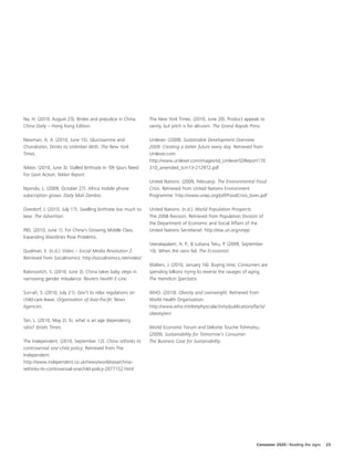 Na, H. (2010, August 23). Brides and prejudice in China.       The New York Times. (2010, June 20). Product appeals to
China Daily – Hong Kong Edition.                               vanity, but pitch is for altruism. The Grand Rapids Press.

Newman, A. A. (2010, June 15). Glucosamine and                 Unilever. (2009). Sustainable Development Overview
Chondroitin, Drinks to Unlimber With. The New York             2009: Creating a better future every day. Retrieved from
Times.                                                         Unilever.com:
                                                               http://www.unilever.com/images/sd_UnileverSDReport170
Nikkei. (2010, June 3). Stalled Birthrate In '09 Spurs Need    310_amended_tcm13-212972.pdf
For Govt Action. Nikkei Report.
                                                               United Nations. (2009, February). The Environmental Food
Nyondo, L. (2009, October 27). Africa mobile phone             Crisis. Retrieved from United Nations Environment
subscription grows. Daily Mail Zambia.                         Programme: http://www.unep.org/pdf/FoodCrisis_lores.pdf

Overdorf, J. (2010, July 17). Swelling birthrate too much to   United Nations. (n.d.). World Population Prospects:
bear. The Advertiser.                                          The 2008 Revision. Retrieved from Population Division of
                                                               the Department of Economic and Social Affairs of the
PBS. (2010, June 1). For China's Growing Middle Class,         United Nations Secretariat: http://esa.un.org/unpp
Expanding Waistlines Pose Problems.
                                                               Veeralapalam, A. P., & Lubana Teku, P. (2009, September
Qualman, E. (n.d.). Video – Social Media Revolution 2.         10). When the rains fail. The Economist.
Retrieved from Socialnomics: http://socialnomics.net/video/
                                                               Walters, J. (2010, January 16). Buying time; Consumers are
Rabinovitch, S. (2010, June 3). China takes baby steps in      spending billions trying to reverse the ravages of aging.
narrowing gender imbalance. Reuters Health E-Line.             The Hamilton Spectator.

Sun-ah, S. (2010, July 21). Gov't to relax regulations on      WHO. (2010). Obesity and overweight. Retrieved from
child-care leave. Organisation of Asia-Pacific News            World Health Organization:
Agencies.                                                      http://www.who.int/dietphysicalactivity/publications/facts/
                                                               obesity/en/
Tan, L. (2010, May 2). Er, what is an age dependency
ratio? Straits Times.                                          World Economic Forum and Deloitte Touche Tohmatsu.
                                                               (2009). Sustainability for Tomorrow's Consumer:
The Independent. (2010, September 12). China rethinks its      The Business Case for Sustainability.
controversial one-child policy. Retrieved from The
Independent:
http://www.independent.co.uk/news/world/asia/china-
rethinks-its-controversial-onechild-policy-2077152.html




                                                                                                                     Consumer 2020 | Reading the signs   23
 