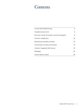 Contents



Consumer 2020: Reading the signs                                              2

The global economy recovers                                                   3

Birth, youth, and age: The changes in consumer demographics                   8

Consumers’ changing menu                                                     12

Mainstreaming sustainable consumption                                        14

Communicating, connecting, and socializing                                   17

Conclusion: Engaging the 2020 consumer                                       19

Bibliography                                                                 22

Consumer Business contacts                                                   24




                                              Consumer 2020 | Reading the signs   1
 