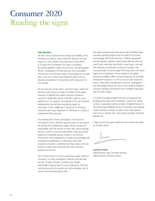 Consumer 2020
Reading the signs


        Introduction                                                         This report examines how these trends will most likely shape
        We live in times characterized by change and volatility, yet as      consumer spending patterns and the world of consumers
        businesses we need to make investment decisions that will            more broadly. What will consumers in different geographic
        equip us to serve markets and consumers as they will be              and demographic segments value? What will they need and
        in 10 years time and beyond. This report is ambitious.               want? Given what they have faced in recent years, how will
        By drawing together insights into economic and demographic           their attitudes and behaviors continue to change in the
        trends, considerations of finite resources and sustainability,       coming decade? To set the stage for this discussion, the report
        and the ever more dramatic impact of technology on our daily         begins with a broad look at how changes in the global
        lives, it sets out to make some predictions about how our            economy are likely to affect consumer spending as we slowly
        attitudes and patterns of consumption will change over the           emerge from recession. In so far as one can ever predict the
        next decade.                                                         future, it then looks at longer-term economic, demographic,
                                                                             and technological trends and some of the resulting changes in
        Of one thing we can be certain, consumer values, needs and           consumer attitudes and behaviors that are likely to take place
        behaviors will continue to evolve. The effects of the global         over the next 10 years.
        recession of 2008-09 that rattled consumer confidence
        around the world will continue to be felt in years to come.          A number of people provided their time and expertise into
        Significant as it is, however, the recession is but one of several   developing this report and I would like to extend my thanks
        developments that will have long-lasting impact on                   to them, in particular, authors Ira Kalish of Deloitte Research in
        consumers. A new middle class is being born in emerging              the United States (Deloitte Services LP) and Bryna Lee (Deloitte
        economies with huge implications for demands on a range of           Touche Tohmatsu Limited); as well as senior retail advisors
        essential and finite resources.                                      from the U.S. member firm, Stacy Janiak and Alison Paul (both
                                                                             Deloitte LLP).
        The resulting shift in food consumption, to cite but one
        consequence of this, will fuel a growing sense of crisis around      I hope you find this report useful and that it sheds some light
        the security of our global food supply. Climate change and           on the path ahead.
        sustainability, once the concern of only a few, will increasingly
        become issues for consumers everywhere, made very real for
        people by increasingly obvious changes in our physical
        environment. And developments in media and technology will
        accelerate the proliferation of information and further
        empower consumers – redefining how they interact with one
        another as well as the companies from which they buy
        products and services.                                               Lawrence Hutter
                                                                             Global Industry Lead, Consumer Business
        Each of these forces on its own would have a large impact on         Deloitte Touche Tohmatsu Limited
        consumers. It is their convergence, however, that will make
        the next 10 years turbulent, uncertain and complex,
        dramatically changing what consumers talk about, how they
        communicate with one another and with businesses, and, of
        course, how businesses talk to them.




2
 