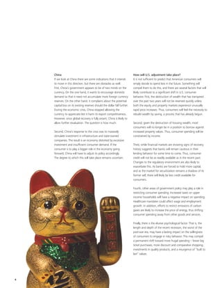 China                                                                   How will U.S. adjustment take place?
    If we look at China there are some indications that it intends          It is not sufficient to predict that American consumers will
    to move in this direction, but there are obstacles as well.             simply decide to spend less in the future. Something will
    First, China’s government appears to be of two minds on the             compel them to do this, and there are several factors that will
    currency. On the one hand, it wants to encourage domestic               likely contribute to a significant shift in U.S. consumer
    demand so that it need not accumulate more foreign currency             behavior. First, the destruction of wealth that has transpired
    reserves. On the other hand, it complains about the potential           over the past two years will not be reversed quickly unless
    capital loss on its existing reserves should the dollar fall further.   both the equity and property markets experience unusually
    During the economic crisis, China stopped allowing the                  rapid price increases. Thus, consumers will feel the necessity to
    currency to appreciate lest it harm its export competitiveness.         rebuild wealth by saving, a process that has already begun.
    However, once global recovery is fully extant, China is likely to
    allow further revaluation. The question is how much.                    Second, given the destruction of housing wealth, most
                                                                            consumers will no longer be in a position to borrow against
    Second, China’s response to the crisis was to massively                 increased property values. Thus, consumer spending will be
    stimulate investment in infrastructure and state-owned                  constrained by income.
    companies. The result is an economy distorted by excessive
    investment and insufficient consumer demand. If the                     Third, while financial markets are showing signs of recovery,
    consumer is to play a bigger role in the economy going                  history suggests that banks will remain cautious in their
    forward, China will have to adjust its policy accordingly.              lending behavior for some time to come. Thus, consumer
    The degree to which this will take place remains uncertain.             credit will not be as readily available as in the recent past.
                                                                            Changes to the regulatory environment are also likely to
                                                                            exacerbate this. As banks are forced to hold more capital,
                                                                            and as the market for securitization remains a shadow of its
                                                                            former self, there will likely be less credit available for
                                                                            consumers.

                                                                            Fourth, other areas of government policy may play a role in
                                                                            restricting consumer spending. Increased taxes on upper
                                                                            income households will have a negative impact on spending.
                                                                            Healthcare mandates could affect wage and employment
                                                                            growth. In addition, efforts to restrict emissions of carbon
                                                                            gases are likely to increase the price of energy, thus shifting
                                                                            consumer spending away from other goods and services.

                                                                            Finally, there is the elusive psychological factor. That is, the
                                                                            length and depth of the recent recession, the worst of the
                                                                            post-war era, may have a lasting impact on the willingness
                                                                            of consumers to engage in risky behavior. This may compel
                                                                            a permanent shift toward more frugal spending – fewer big
                                                                            ticket purchases, more discount and comparative shopping,
                                                                            investments in quality products, and a resurgence of “built to
                                                                            last” values.




4
 