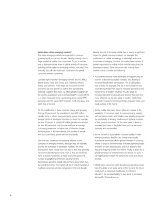 What about other emerging markets?                                Already, the rise of this early middle class is having a significant
    The major emerging markets are expected to continue               impact on global consumer markets. For example, the
    growing rapidly in the next decade, thereby creating a much       proliferation of mobile technology to relatively low income
    larger market of middle class consumers. To put it another        consumers in emerging countries has made these markets of
    way, a disproportionate share of global growth of consumer        greater importance to mobile phone manufacturers than the
    spending will take place in emerging markets, not only China.     developed markets. Other factors are also making these
    Naturally, this will have important implications for global       markets critical. Consider the following:
    consumer oriented companies.
                                                                      • As countries become more developed, the opportunity for
    Consider eight important emerging markets: the four BRICs           women to become educated increases, thus leading to
    (Brazil, Russia, India, and China), plus Indonesia, Mexico,         increased female labor participation. This is taking place
    Turkey, and Vietnam. These eight are important for their            now in India, for example. The rise in the number of two-
    economic size and growth as well as their considerable              income households then leads to increased demand for the
    potential. Together they have 3.2 billion people (roughly half      convenience of modern retailing. This also leads to
    the world’s population), and a combined GDP in excess of the        increased demand for products and services that save time,
    U.S. when measured using a purchasing power parity (PPP)            many of which can be sold easily in modern retail stores.
    exchange rate. Per capita GDP, however, is still only about one     Demand increases for processed foods, prepared foods, and
    tenth that of the U.S.                                              meals outside of the home.

    Yet the middle class in these countries is large and growing.     • As the middle class rises, there is often an increase in the
    The top 20 percent of the population is over 600 million            availability of consumer credit. In some emerging markets,
    people, many of whom have purchasing power similar to the           such as Mexico, banks and retailers have already recognized
    average citizen of developed countries. In Brazil, for example,     the profitability of lending small amounts to large numbers
    the top 20 percent is roughly 40 million people who account         of low income consumers. As this takes place, it leads to
    for over 60 percent of total income and have an average             increased purchases of big ticket items such as electronics,
    purchasing power not far below that of Western Europe.              furniture, and automobiles.
    As Brazil grows in the next decade, the number of people
    with such purchasing power will rise very rapidly.                • As the number of automobiles increases rapidly in major
                                                                        emerging markets, lifestyles can change dramatically.
    Even the next 20 percent are relatively affluent by the             Automobile ownership allows greater freedom in choosing
    standards of emerging markets, although they are relatively         where to shop or be entertained. It enables spending larger
    poor by the standards of developed markets. Yet what                amounts on each shopping trip, and thus allows for less
    distinguishes these people from the poor is that they generally     frequent shopping farther from home. Finally, it allows for a
    have some discretionary income. That is, they are not living        greater emphasis on entertainment and leisure. As such, it
    hand to mouth. Moreover, as these economies grow, the               can significantly increase the demand for travel and leisure
    number of people that shift from poverty into the                   services.
    discretionary-spending middle class tends to grow faster than
    the overall economy. This market will be of critical importance   • Middle-class consumers, with discretionary spending power,
    to global consumer oriented companies in the next decade.           have the ability to set aside some of their income for future
                                                                        needs such as retirement, healthcare, or children’s
                                                                        education. An increased ability to save leads to increased
                                                                        demand for financial services.




6
 