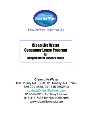 Enjoy Our Water, Enjoy Your Life




          Clean Life Water
      Consumer Lease Program
                   for
        Kangen Water Network Group




            Clean Life Water
150 County Rd., Suite 12, Tenafly, NJ 07670
     866-720-4888, 201-816-9702Fax
       contact@cleanlifewater.com
      917-502-8255 for Tony Otsuka
     917-318-7407 for Nick Nakahara
         www.cleanlifewater.com
 