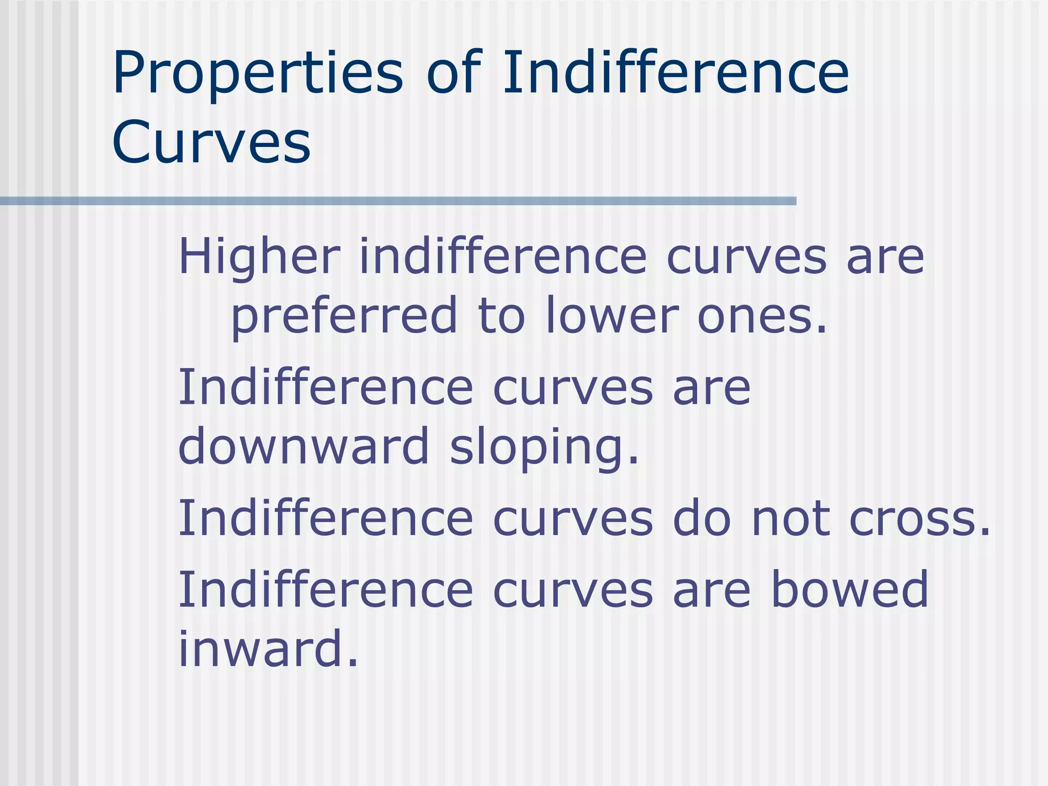 Properties of Indifference
Curves
Higher indifference curves are
preferred to lower ones.
Indifference curves are
downward sloping.
Indifference curves do not cross.
Indifference curves are bowed
inward.
