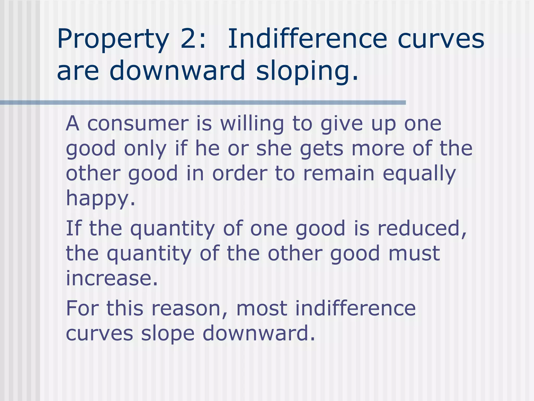 Property 2: Indifference curves
are downward sloping.
A consumer is willing to give up one
good only if he or she gets more of the
other good in order to remain equally
happy.
If the quantity of one good is reduced,
the quantity of the other good must
increase.
For this reason, most indifference
curves slope downward.
