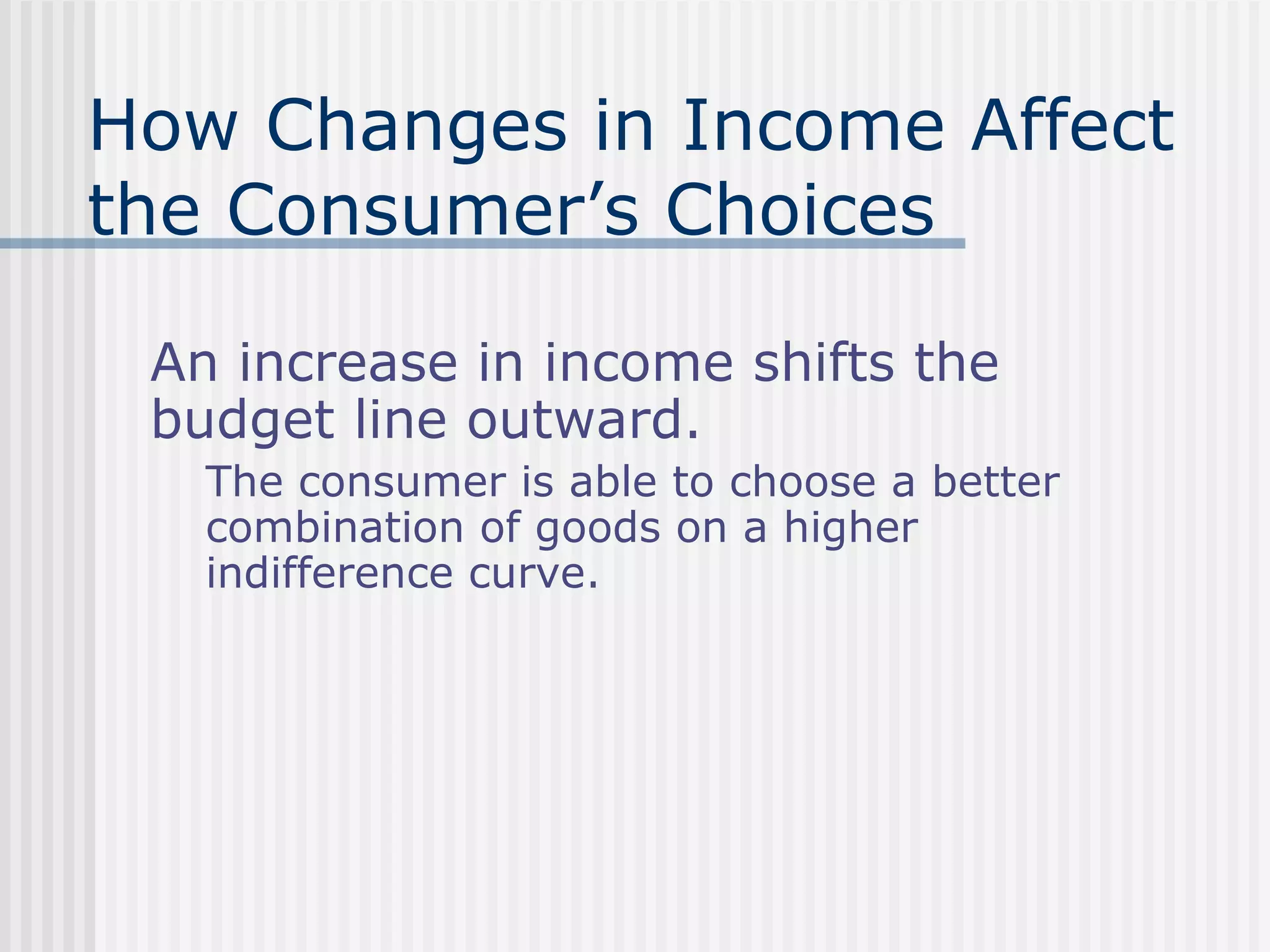 How Changes in Income Affect
the Consumer’s Choices
An increase in income shifts the
budget line outward.
The consumer is able to choose a better
combination of goods on a higher
indifference curve.