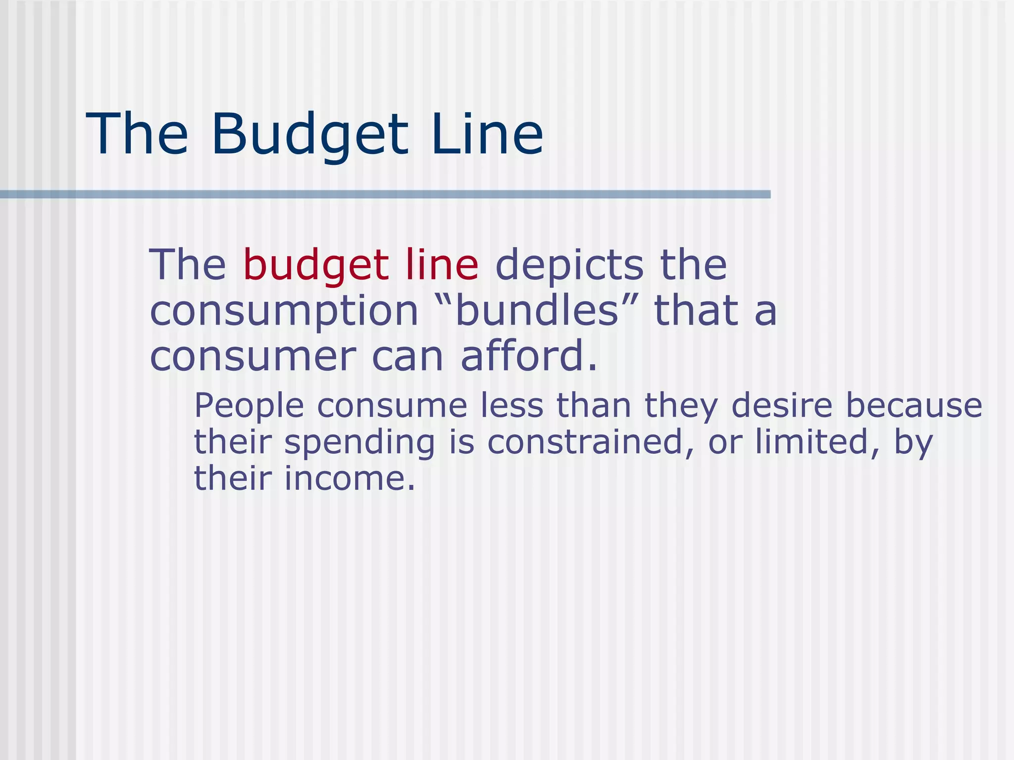 The Budget Line
The budget line depicts the
consumption “bundles” that a
consumer can afford.
People consume less than they desire because
their spending is constrained, or limited, by
their income.