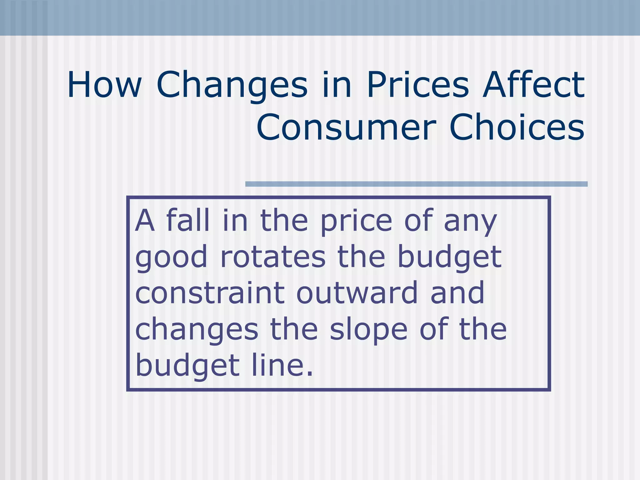 How Changes in Prices Affect
Consumer Choices
A fall in the price of any
good rotates the budget
constraint outward and
changes the slope of the
budget line.
