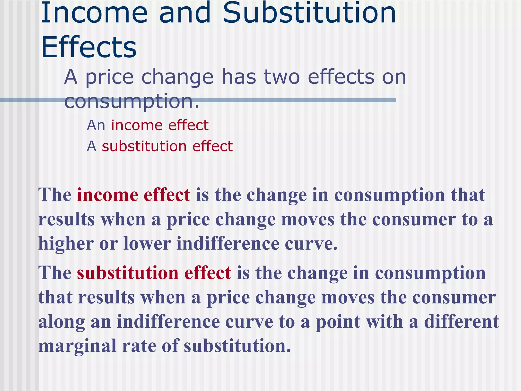 Income and Substitution
Effects
A price change has two effects on
consumption.
An income effect
A substitution effect
The income effect is the change in consumption that
results when a price change moves the consumer to a
higher or lower indifference curve.
The substitution effect is the change in consumption
that results when a price change moves the consumer
along an indifference curve to a point with a different
marginal rate of substitution.