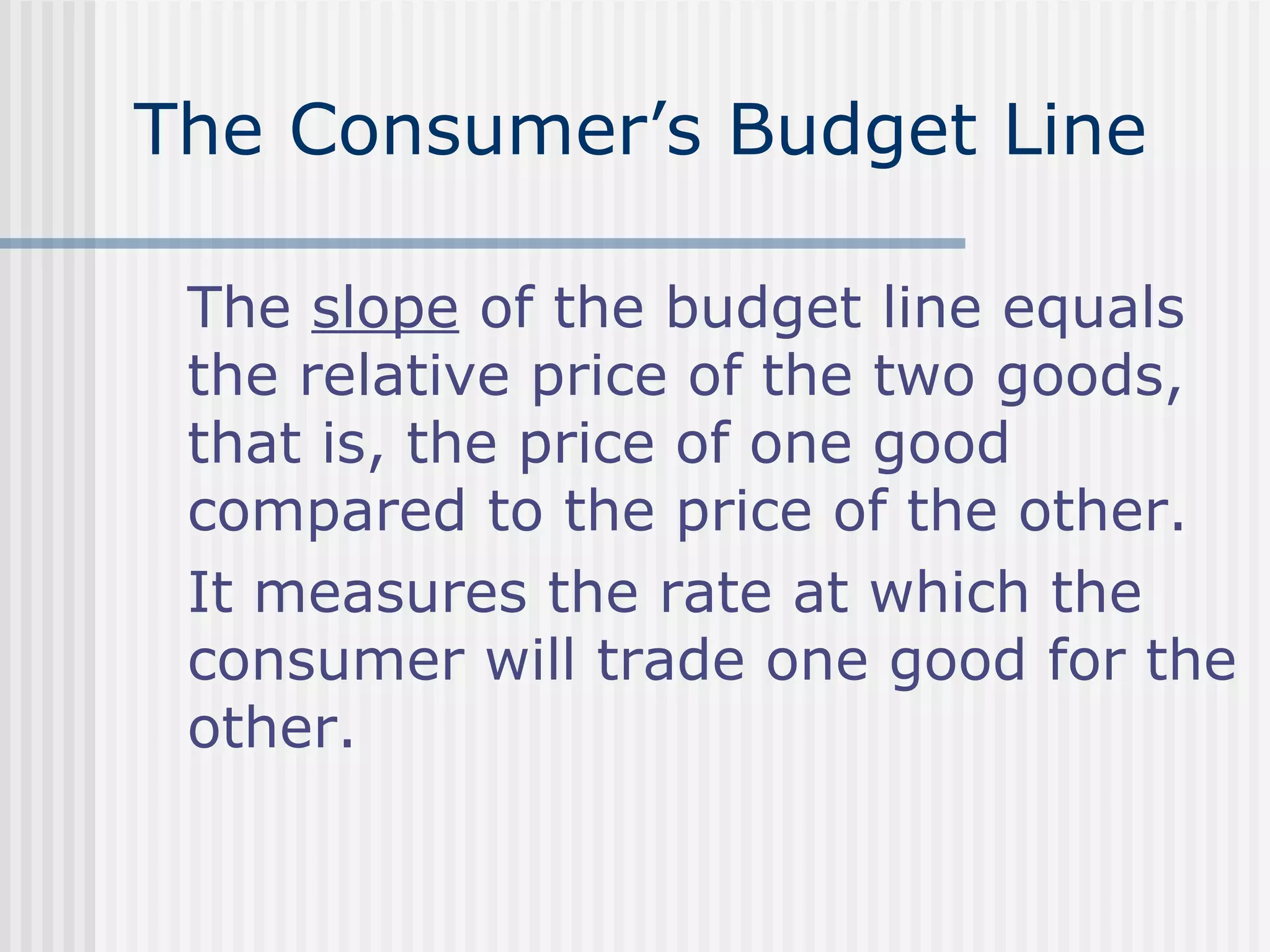 The Consumer’s Budget Line
The slope of the budget line equals
the relative price of the two goods,
that is, the price of one good
compared to the price of the other.
It measures the rate at which the
consumer will trade one good for the
other.