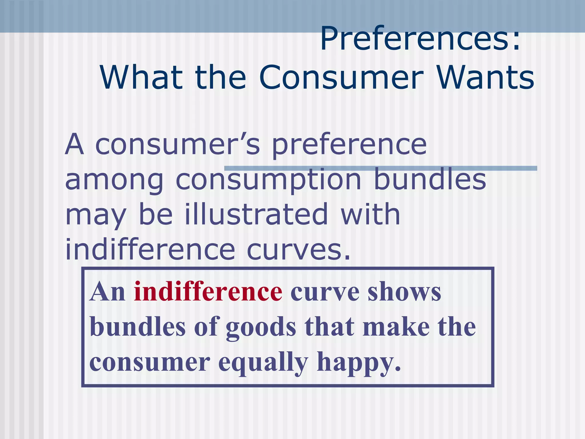 Preferences:
What the Consumer Wants
A consumer’s preference
among consumption bundles
may be illustrated with
indifference curves.
An indifference curve shows
bundles of goods that make the
consumer equally happy.