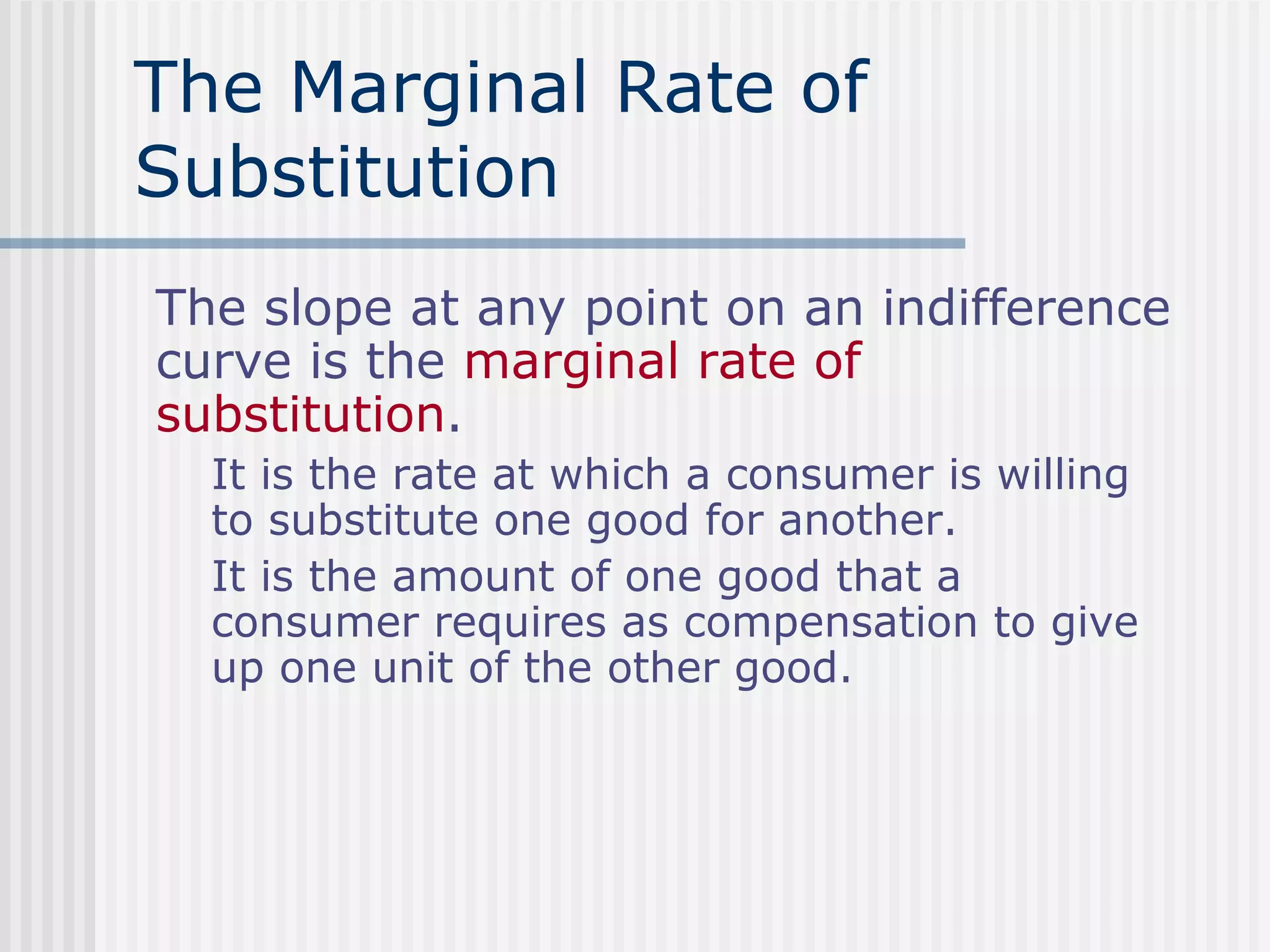 The Marginal Rate of
Substitution
The slope at any point on an indifference
curve is the marginal rate of
substitution.
It is the rate at which a consumer is willing
to substitute one good for another.
It is the amount of one good that a
consumer requires as compensation to give
up one unit of the other good.