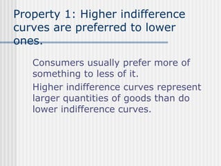 Property 1: Higher indifference
curves are preferred to lower
ones.
Consumers usually prefer more of
something to less of it.
Higher indifference curves represent
larger quantities of goods than do
lower indifference curves.

 