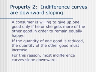Property 2: Indifference curves
are downward sloping.
A consumer is willing to give up one
good only if he or she gets more of the
other good in order to remain equally
happy.
If the quantity of one good is reduced,
the quantity of the other good must
increase.
For this reason, most indifference
curves slope downward.

 