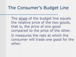 The Consumer’s Budget Line
The slope of the budget line equals
the relative price of the two goods,
that is, the price of one good
compared to the price of the other.
It measures the rate at which the
consumer will trade one good for the
other.

 