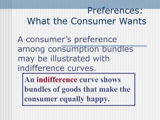Preferences:
What the Consumer Wants
A consumer’s preference
among consumption bundles
may be illustrated with
indifference curves.
An indifference curve shows
bundles of goods that make the
consumer equally happy.

 