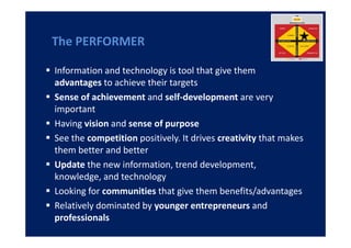 The PERFORMER

Information and technology is tool that give them
advantages to achieve their targets
Sense of achievement and self-development are very
important
Having vision and sense of purpose
See the competition positively. It drives creativity that makes
them better and better
Update the new information, trend development,
knowledge, and technology
Looking for communities that give them benefits/advantages
Relatively dominated by younger entrepreneurs and
professionals
 