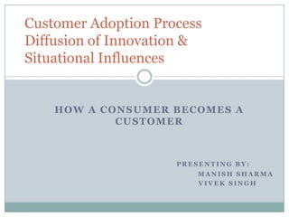 How a consumer becomes a customer Presenting By:                                                                  Manish Sharma Vivek Singh Customer Adoption ProcessDiffusion of Innovation &Situational Influences 