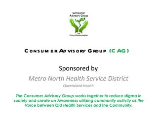 Consumer Advisory Group  (CAG) ,[object Object],[object Object],[object Object],The Consumer Advisory Group works together to reduce stigma in society and create an Awareness utilizing community activity as the Voice between Qld Health Services and the Community . 